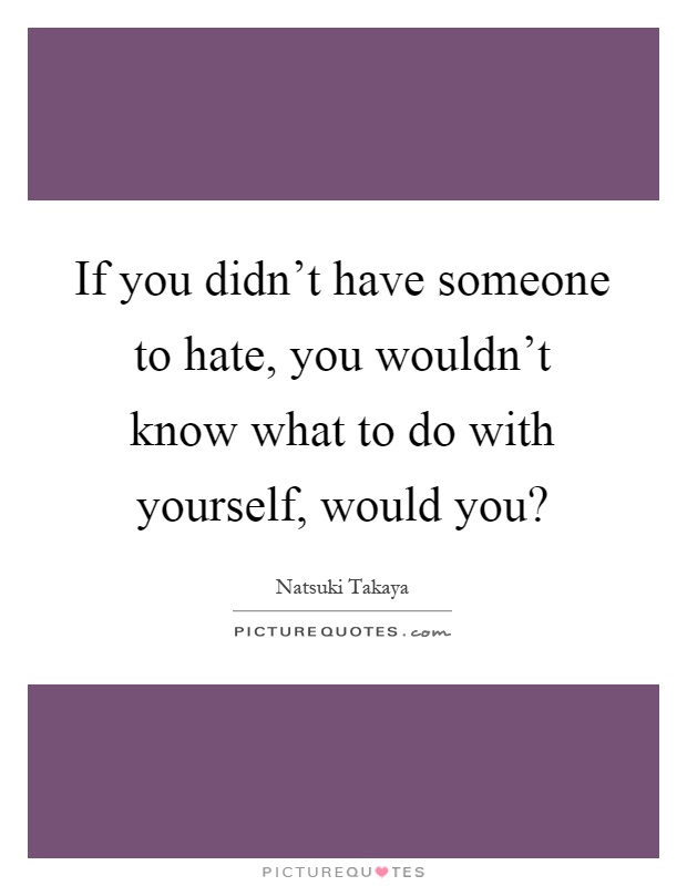If you didn't have someone to hate, you wouldn't know what to do with yourself, would you? Picture Quote #1