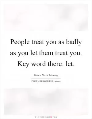 People treat you as badly as you let them treat you. Key word there: let Picture Quote #1