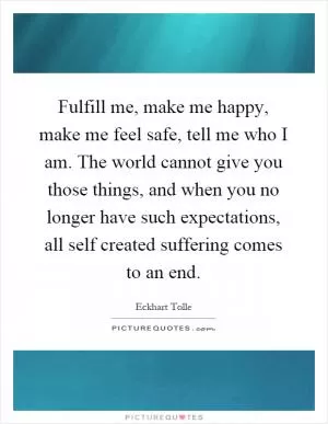 Fulfill me, make me happy, make me feel safe, tell me who I am. The world cannot give you those things, and when you no longer have such expectations, all self created suffering comes to an end Picture Quote #1