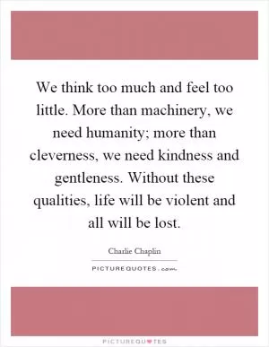 We think too much and feel too little. More than machinery, we need humanity; more than cleverness, we need kindness and gentleness. Without these qualities, life will be violent and all will be lost Picture Quote #1