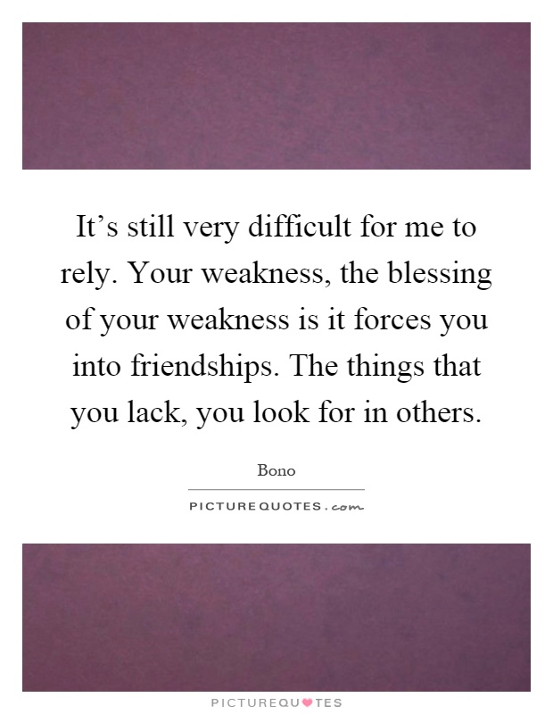 It's still very difficult for me to rely. Your weakness, the blessing of your weakness is it forces you into friendships. The things that you lack, you look for in others Picture Quote #1