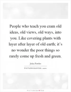 People who teach you cram old ideas, old views, old ways, into you. Like covering plants with layer after layer of old earth; it’s no wonder the poor things so rarely come up fresh and green Picture Quote #1