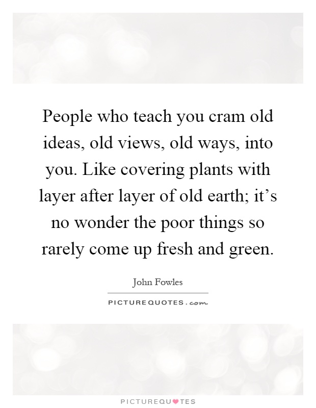 People who teach you cram old ideas, old views, old ways, into you. Like covering plants with layer after layer of old earth; it's no wonder the poor things so rarely come up fresh and green Picture Quote #1
