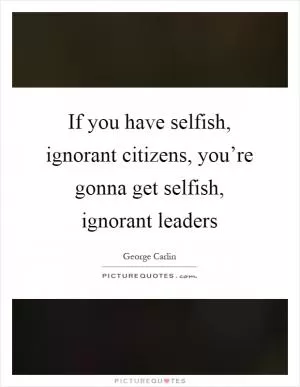 If you have selfish, ignorant citizens, you’re gonna get selfish, ignorant leaders Picture Quote #1