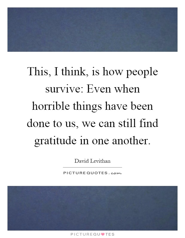 This, I think, is how people survive: Even when horrible things have been done to us, we can still find gratitude in one another Picture Quote #1