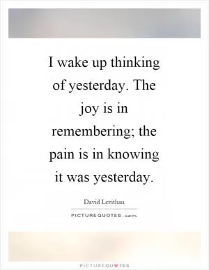 I wake up thinking of yesterday. The joy is in remembering; the pain is in knowing it was yesterday Picture Quote #1