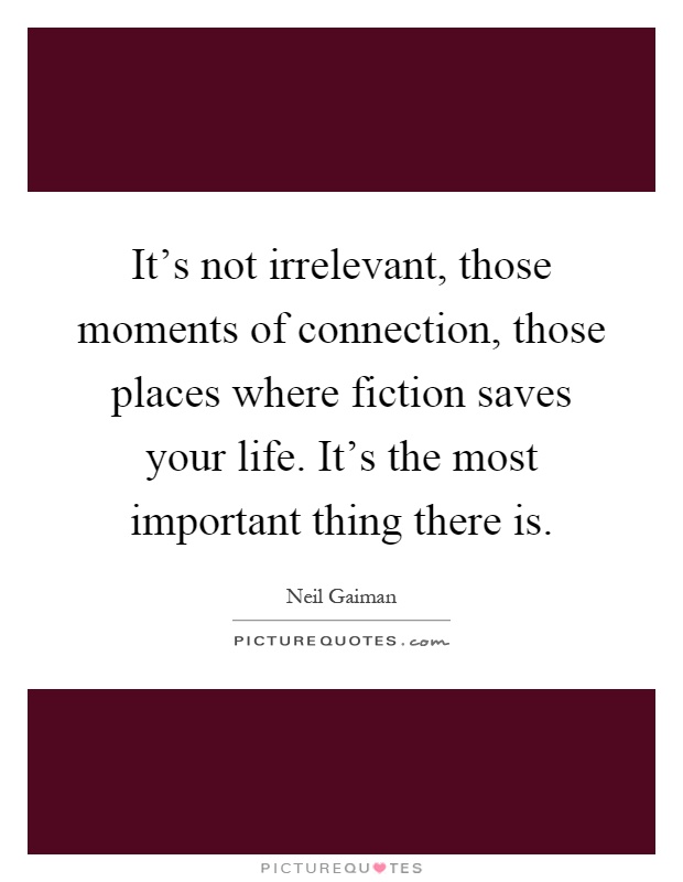 It's not irrelevant, those moments of connection, those places where fiction saves your life. It's the most important thing there is Picture Quote #1