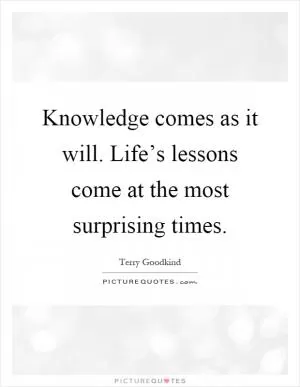 Knowledge comes as it will. Life’s lessons come at the most surprising times Picture Quote #1