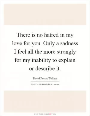 There is no hatred in my love for you. Only a sadness I feel all the more strongly for my inability to explain or describe it Picture Quote #1