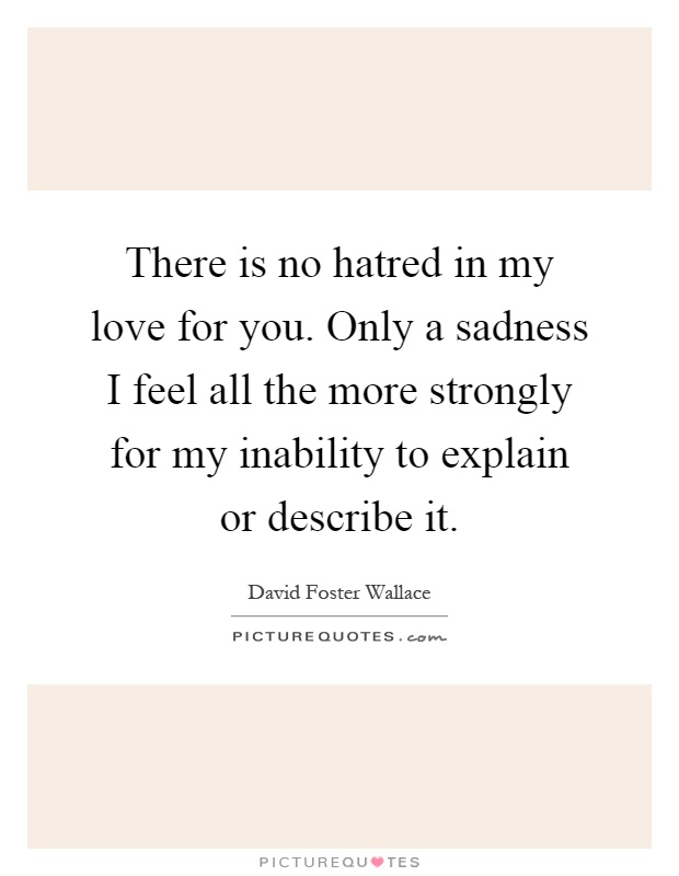 There is no hatred in my love for you. Only a sadness I feel all the more strongly for my inability to explain or describe it Picture Quote #1