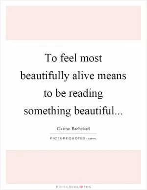 To feel most beautifully alive means to be reading something beautiful Picture Quote #1