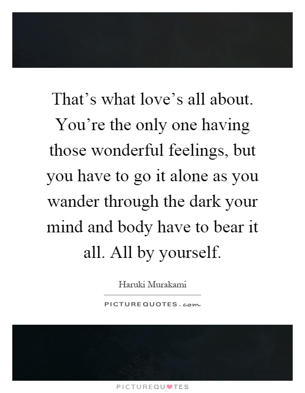 That's what love's all about. You're the only one having those wonderful feelings, but you have to go it alone as you wander through the dark your mind and body have to bear it all. All by yourself Picture Quote #1