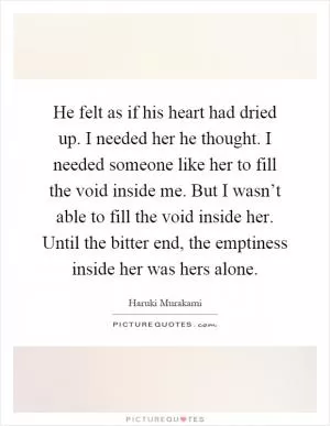 He felt as if his heart had dried up. I needed her he thought. I needed someone like her to fill the void inside me. But I wasn’t able to fill the void inside her. Until the bitter end, the emptiness inside her was hers alone Picture Quote #1