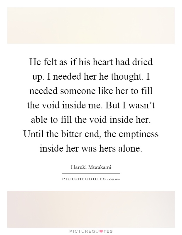 He felt as if his heart had dried up. I needed her he thought. I needed someone like her to fill the void inside me. But I wasn't able to fill the void inside her. Until the bitter end, the emptiness inside her was hers alone Picture Quote #1