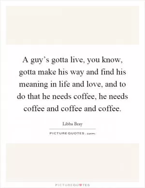 A guy’s gotta live, you know, gotta make his way and find his meaning in life and love, and to do that he needs coffee, he needs coffee and coffee and coffee Picture Quote #1