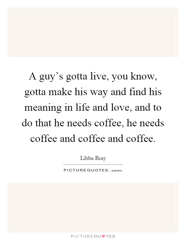 A guy's gotta live, you know, gotta make his way and find his meaning in life and love, and to do that he needs coffee, he needs coffee and coffee and coffee Picture Quote #1