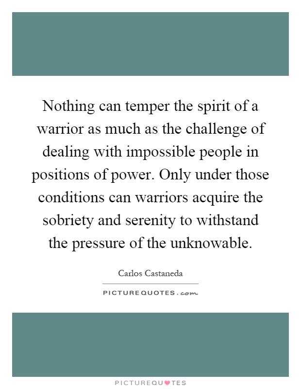 Nothing can temper the spirit of a warrior as much as the challenge of dealing with impossible people in positions of power. Only under those conditions can warriors acquire the sobriety and serenity to withstand the pressure of the unknowable Picture Quote #1
