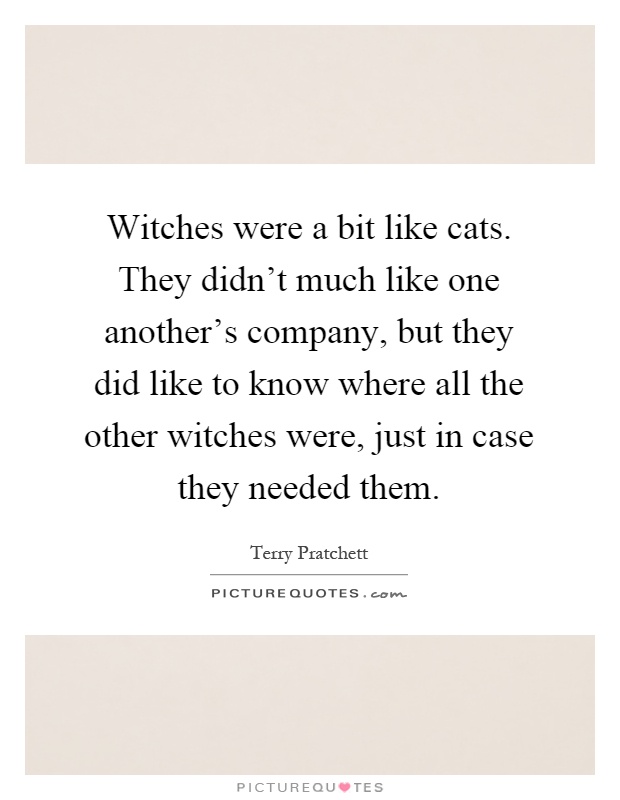 Witches were a bit like cats. They didn't much like one another's company, but they did like to know where all the other witches were, just in case they needed them Picture Quote #1