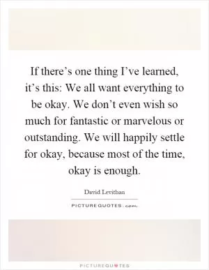 If there’s one thing I’ve learned, it’s this: We all want everything to be okay. We don’t even wish so much for fantastic or marvelous or outstanding. We will happily settle for okay, because most of the time, okay is enough Picture Quote #1