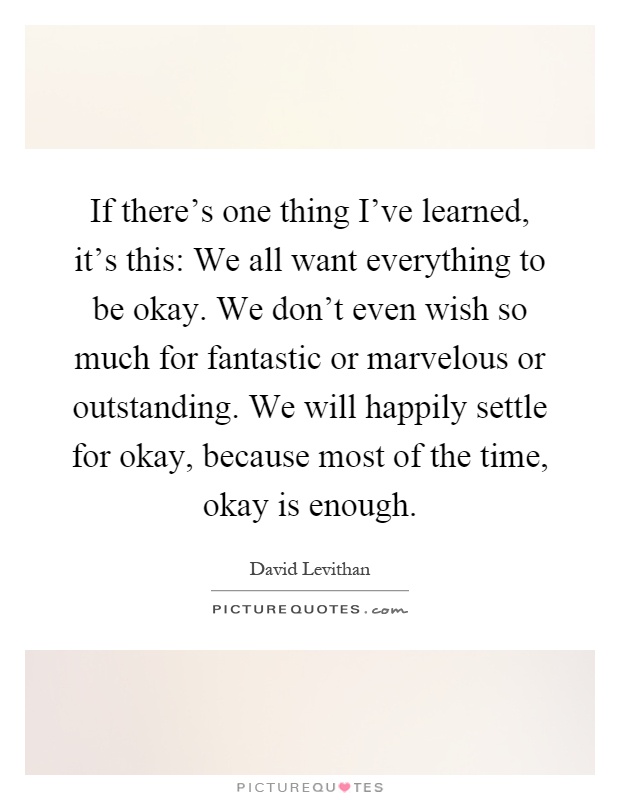 If there's one thing I've learned, it's this: We all want everything to be okay. We don't even wish so much for fantastic or marvelous or outstanding. We will happily settle for okay, because most of the time, okay is enough Picture Quote #1