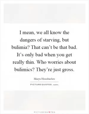 I mean, we all know the dangers of starving, but bulimia? That can’t be that bad. It’s only bad when you get really thin. Who worries about bulimics? They’re just gross Picture Quote #1