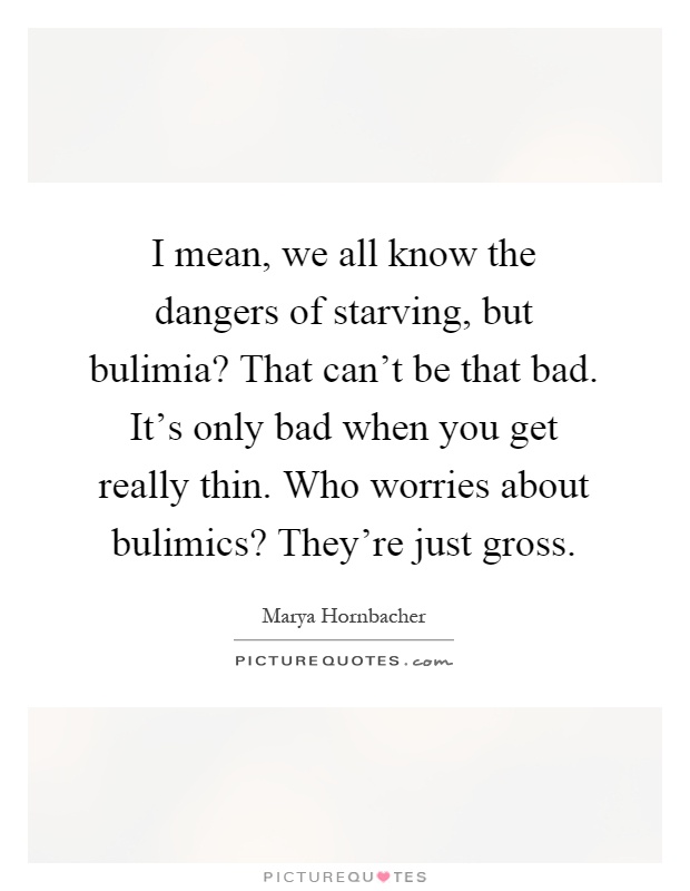 I mean, we all know the dangers of starving, but bulimia? That can't be that bad. It's only bad when you get really thin. Who worries about bulimics? They're just gross Picture Quote #1