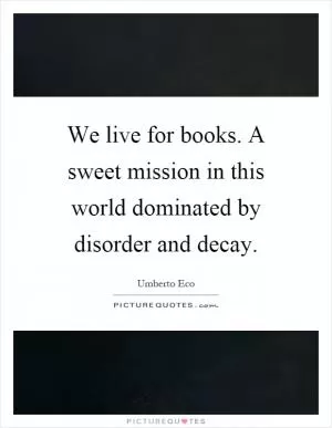 We live for books. A sweet mission in this world dominated by disorder and decay Picture Quote #1