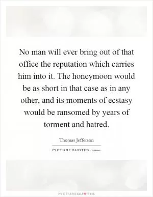 No man will ever bring out of that office the reputation which carries him into it. The honeymoon would be as short in that case as in any other, and its moments of ecstasy would be ransomed by years of torment and hatred Picture Quote #1