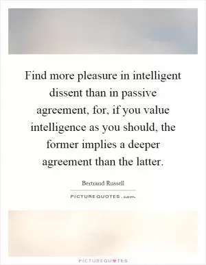 Find more pleasure in intelligent dissent than in passive agreement, for, if you value intelligence as you should, the former implies a deeper agreement than the latter Picture Quote #1