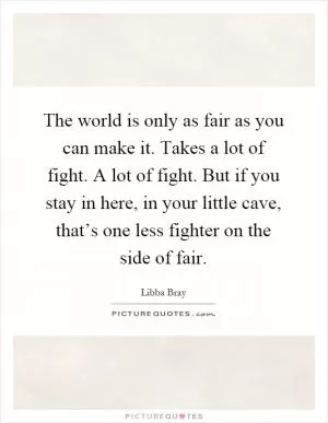 The world is only as fair as you can make it. Takes a lot of fight. A lot of fight. But if you stay in here, in your little cave, that’s one less fighter on the side of fair Picture Quote #1