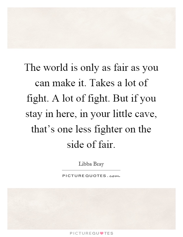 The world is only as fair as you can make it. Takes a lot of fight. A lot of fight. But if you stay in here, in your little cave, that's one less fighter on the side of fair Picture Quote #1