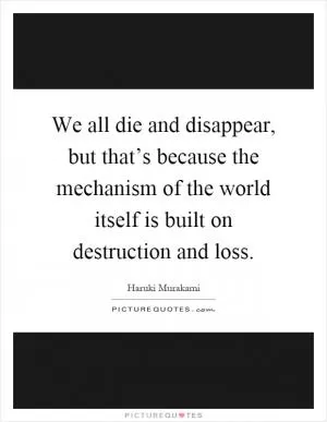 We all die and disappear, but that’s because the mechanism of the world itself is built on destruction and loss Picture Quote #1