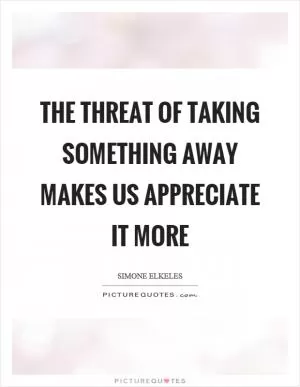 The threat of taking something away makes us appreciate it more Picture Quote #1