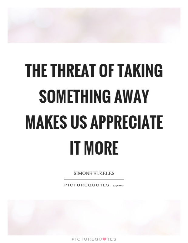 The threat of taking something away makes us appreciate it more Picture Quote #1