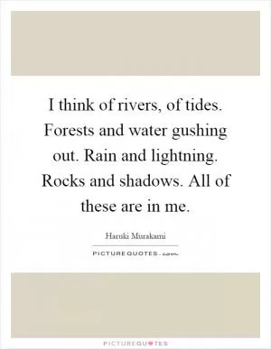 I think of rivers, of tides. Forests and water gushing out. Rain and lightning. Rocks and shadows. All of these are in me Picture Quote #1