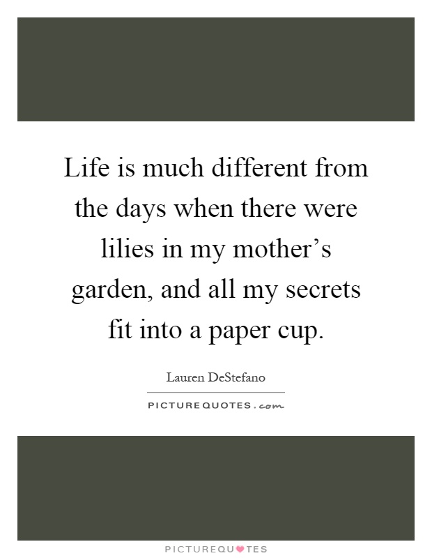 Life is much different from the days when there were lilies in my mother's garden, and all my secrets fit into a paper cup Picture Quote #1