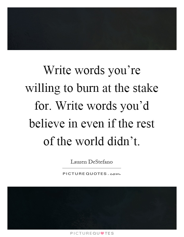 Write words you're willing to burn at the stake for. Write words you'd believe in even if the rest of the world didn't Picture Quote #1