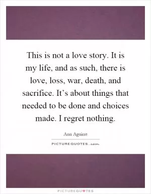 This is not a love story. It is my life, and as such, there is love, loss, war, death, and sacrifice. It’s about things that needed to be done and choices made. I regret nothing Picture Quote #1
