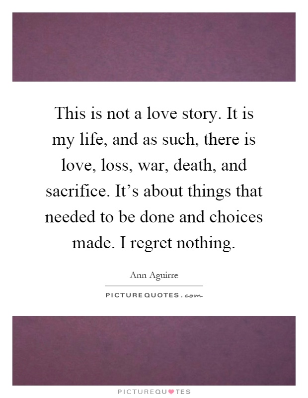 This is not a love story. It is my life, and as such, there is love, loss, war, death, and sacrifice. It's about things that needed to be done and choices made. I regret nothing Picture Quote #1