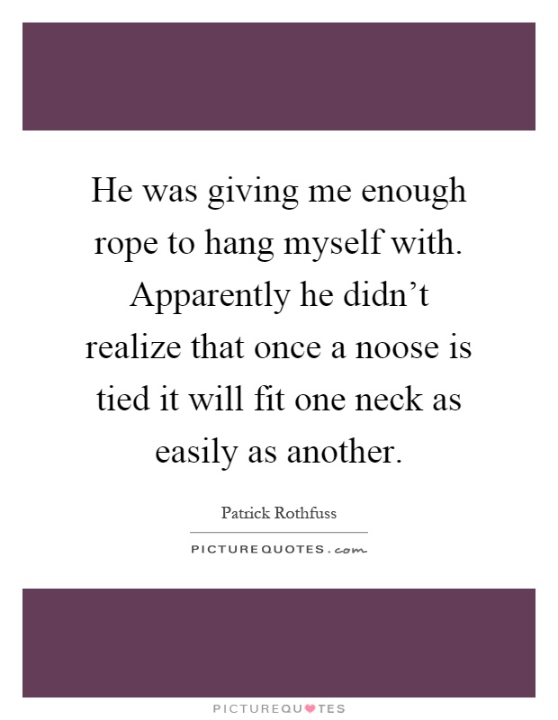 He was giving me enough rope to hang myself with. Apparently he didn't realize that once a noose is tied it will fit one neck as easily as another Picture Quote #1