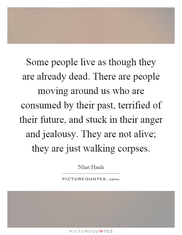 Some people live as though they are already dead. There are people moving around us who are consumed by their past, terrified of their future, and stuck in their anger and jealousy. They are not alive; they are just walking corpses Picture Quote #1