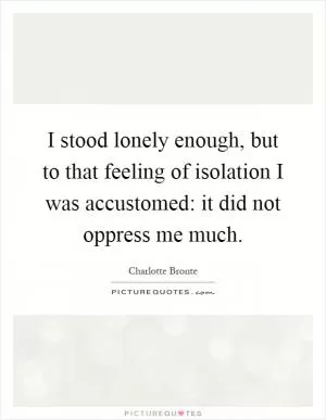 I stood lonely enough, but to that feeling of isolation I was accustomed: it did not oppress me much Picture Quote #1