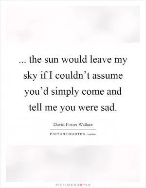 ... the sun would leave my sky if I couldn’t assume you’d simply come and tell me you were sad Picture Quote #1