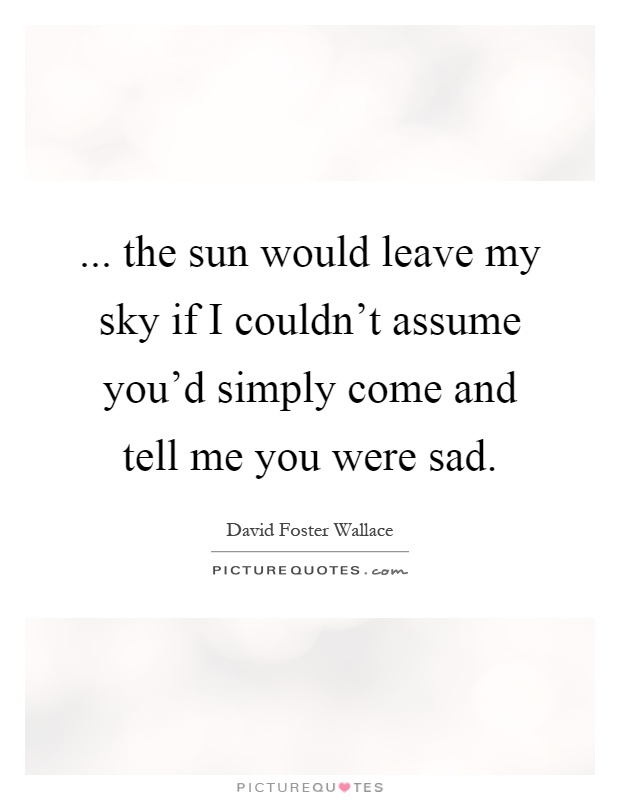 ... the sun would leave my sky if I couldn't assume you'd simply come and tell me you were sad Picture Quote #1