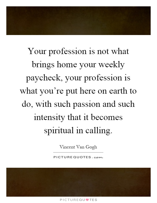 Your profession is not what brings home your weekly paycheck, your profession is what you're put here on earth to do, with such passion and such intensity that it becomes spiritual in calling Picture Quote #1