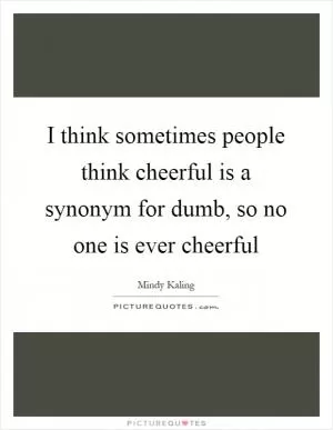 I think sometimes people think cheerful is a synonym for dumb, so no one is ever cheerful Picture Quote #1