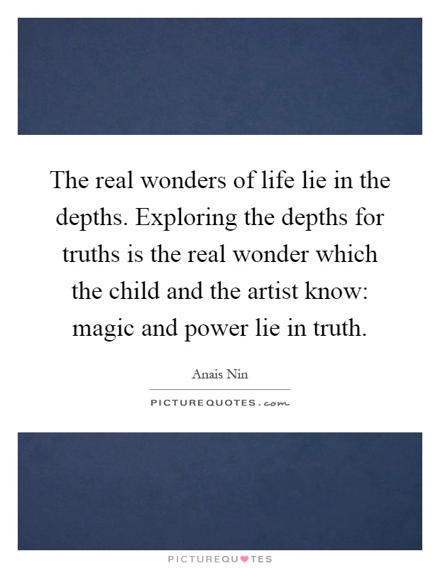 The real wonders of life lie in the depths. Exploring the depths for truths is the real wonder which the child and the artist know: magic and power lie in truth Picture Quote #1