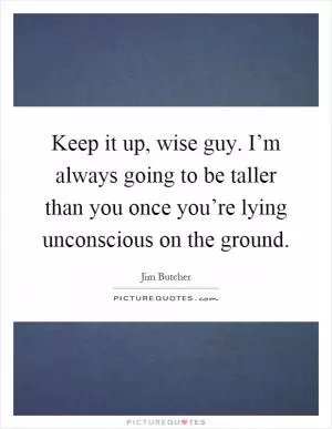 Keep it up, wise guy. I’m always going to be taller than you once you’re lying unconscious on the ground Picture Quote #1