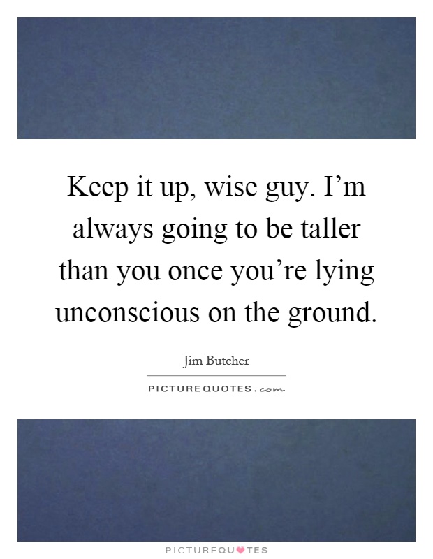Keep it up, wise guy. I'm always going to be taller than you once you're lying unconscious on the ground Picture Quote #1