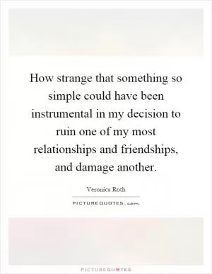 How strange that something so simple could have been instrumental in my decision to ruin one of my most relationships and friendships, and damage another Picture Quote #1